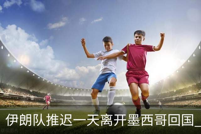 伊朗队推迟一天离开墨西哥回国 向当地民众表达感谢